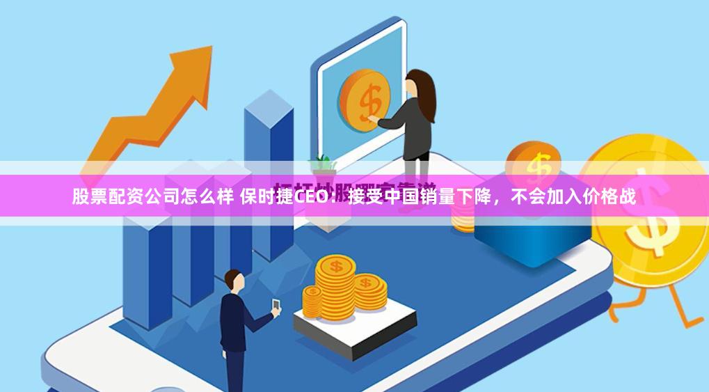 股票配资公司怎么样 保时捷CEO：接受中国销量下降，不会加入价格战