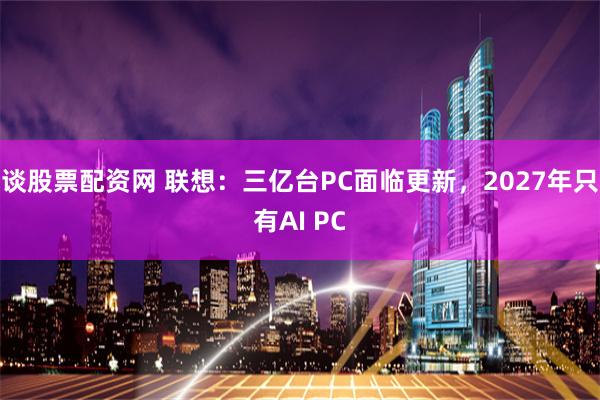 谈股票配资网 联想：三亿台PC面临更新，2027年只有AI PC