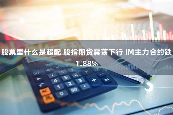 股票里什么是超配 股指期货震荡下行 IM主力合约跌1.88%