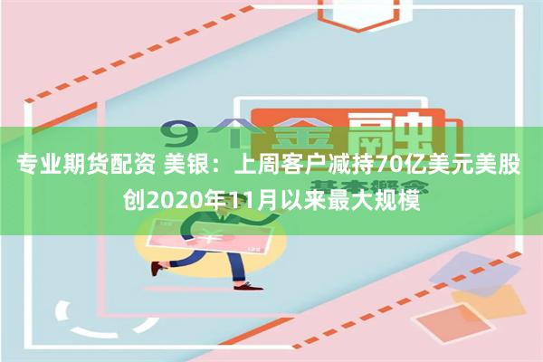 专业期货配资 美银：上周客户减持70亿美元美股 创2020年11月以来最大规模