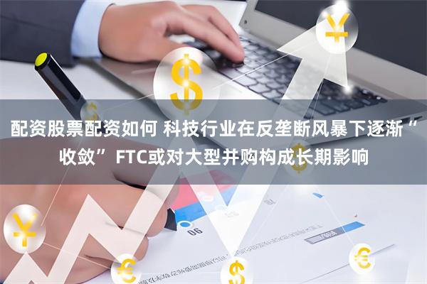 配资股票配资如何 科技行业在反垄断风暴下逐渐“收敛” FTC或对大型并购构成长期影响