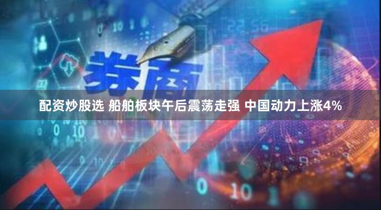 配资炒股选 船舶板块午后震荡走强 中国动力上涨4%