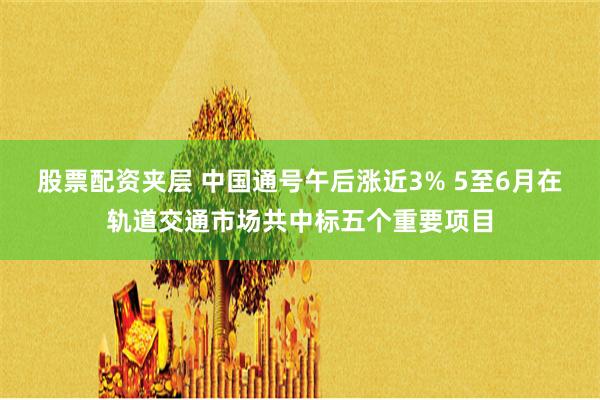 股票配资夹层 中国通号午后涨近3% 5至6月在轨道交通市场共中标五个重要项目