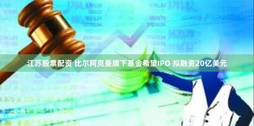 江苏股票配资 比尔阿克曼旗下基金希望IPO 拟融资20亿美元