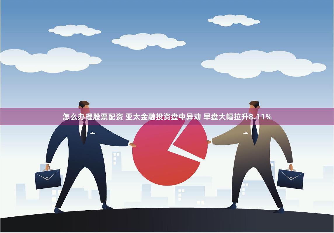 怎么办理股票配资 亚太金融投资盘中异动 早盘大幅拉升8.11%