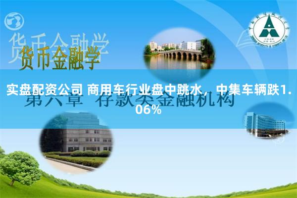 实盘配资公司 商用车行业盘中跳水，中集车辆跌1.06%