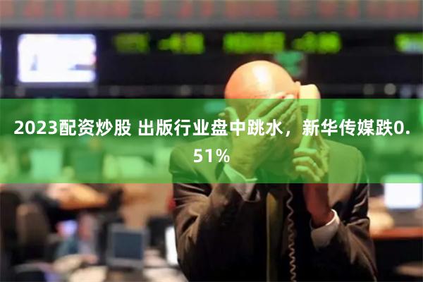 2023配资炒股 出版行业盘中跳水，新华传媒跌0.51%