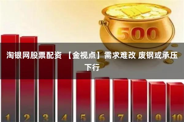 淘银网股票配资 【金视点】需求难改 废钢或承压下行