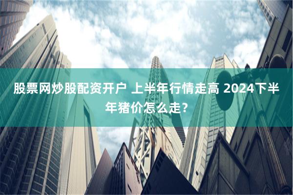 股票网炒股配资开户 上半年行情走高 2024下半年猪价怎么走？