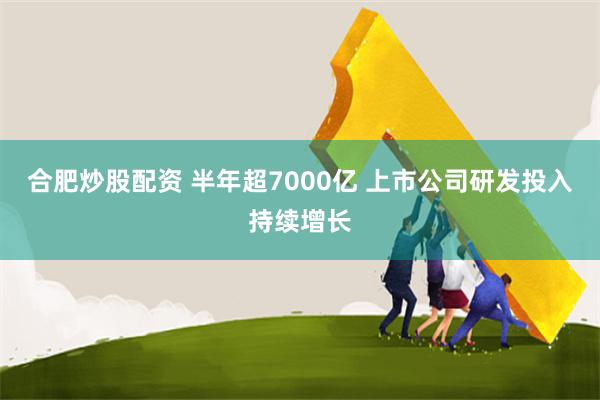 合肥炒股配资 半年超7000亿 上市公司研发投入持续增长