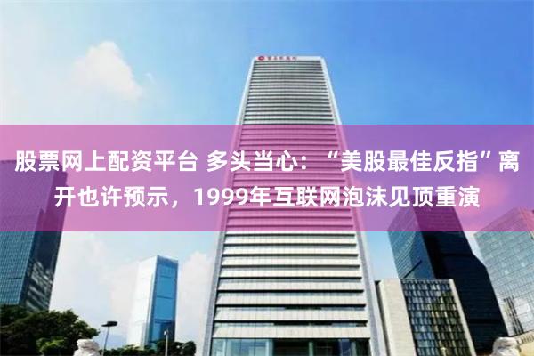 股票网上配资平台 多头当心：“美股最佳反指”离开也许预示，1999年互联网泡沫见顶重演