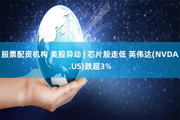 股票配资机构 美股异动 | 芯片股走低 英伟达(NVDA.US)跌超3%