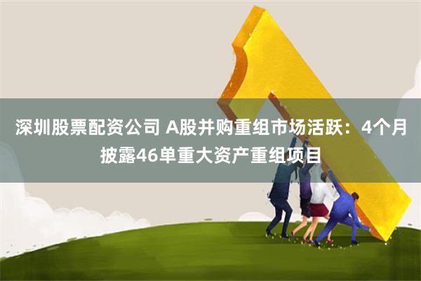 深圳股票配资公司 A股并购重组市场活跃：4个月披露46单重大资产重组项目