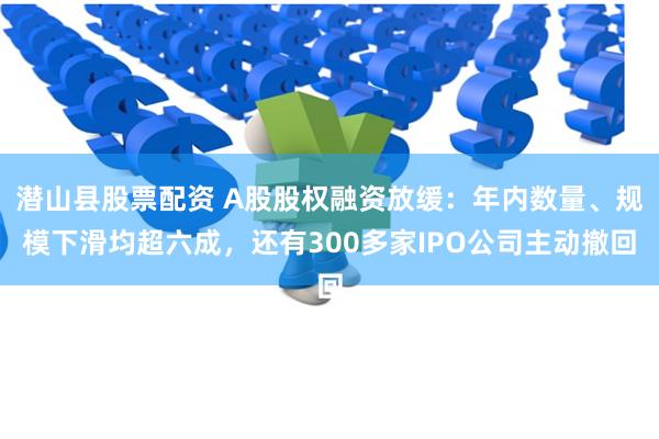 潜山县股票配资 A股股权融资放缓：年内数量、规模下滑均超六成，还有300多家IPO公司主动撤回