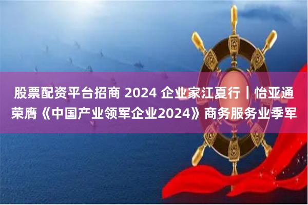 股票配资平台招商 2024 企业家江夏行｜怡亚通荣膺《中国产业领军企业2024》商务服务业季军