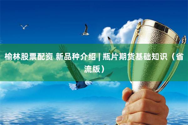 榆林股票配资 新品种介绍 | 瓶片期货基础知识（省流版）