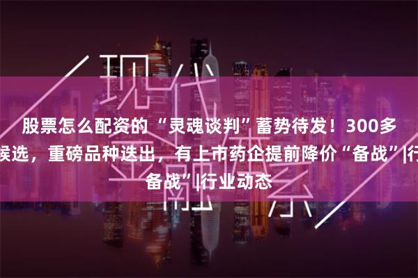 股票怎么配资的 “灵魂谈判”蓄势待发！300多个品种候选，重磅品种迭出，有上市药企提前降价“备战”|行业动态