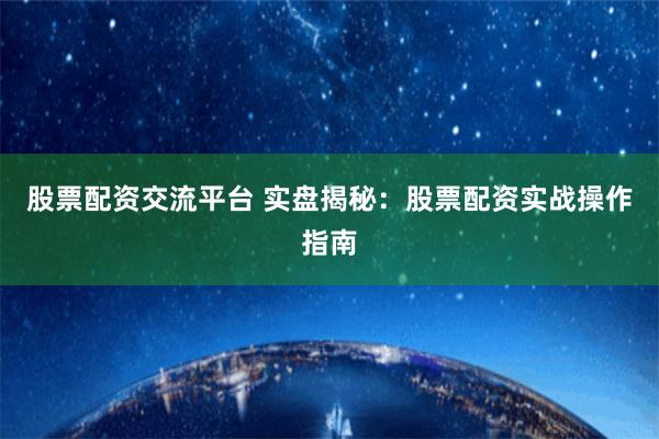 股票配资交流平台 实盘揭秘：股票配资实战操作指南