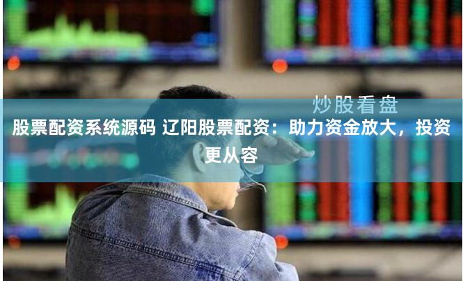 股票配资系统源码 辽阳股票配资：助力资金放大，投资更从容